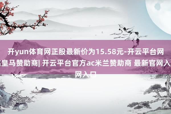 开yun体育网正股最新价为15.58元-开云平台网站皇马赞助商| 开云平台官方ac米兰赞助商 最新官网入口