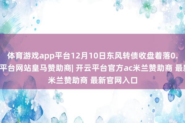 体育游戏app平台12月10日东风转债收盘着落0.91%-开云平台网站皇马赞助商| 开云平台官方ac米兰赞助商 最新官网入口