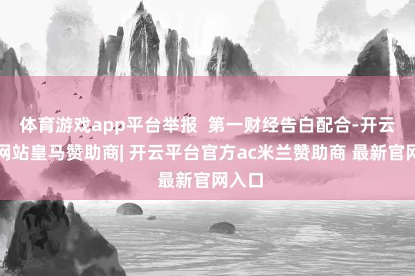体育游戏app平台举报  第一财经告白配合-开云平台网站皇马赞助商| 开云平台官方ac米兰赞助商 最新官网入口
