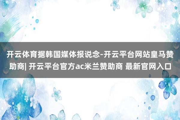 开云体育　　据韩国媒体报说念-开云平台网站皇马赞助商| 开云平台官方ac米兰赞助商 最新官网入口
