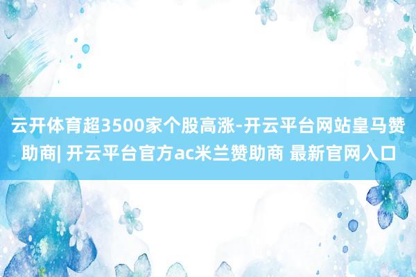 云开体育超3500家个股高涨-开云平台网站皇马赞助商| 开云平台官方ac米兰赞助商 最新官网入口