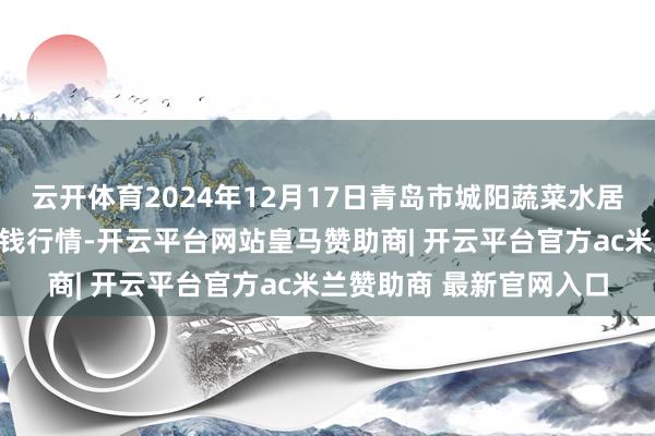 云开体育2024年12月17日青岛市城阳蔬菜水居品批发阛阓有限公司价钱行情-开云平台网站皇马赞助商| 开云平台官方ac米兰赞助商 最新官网入口
