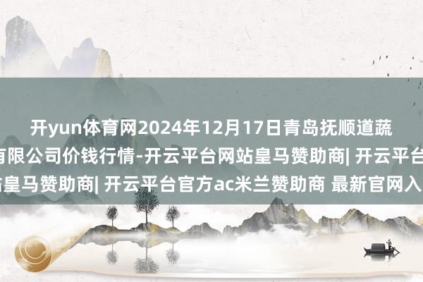 开yun体育网2024年12月17日青岛抚顺道蔬菜副食物批发市集股份有限公司价钱行情-开云平台网站皇马赞助商| 开云平台官方ac米兰赞助商 最新官网入口