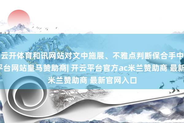 云开体育和讯网站对文中施展、不雅点判断保合手中立-开云平台网站皇马赞助商| 开云平台官方ac米兰赞助商 最新官网入口