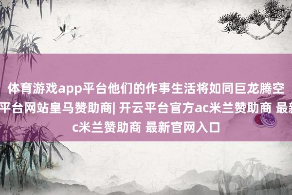 体育游戏app平台他们的作事生活将如同巨龙腾空而起-开云平台网站皇马赞助商| 开云平台官方ac米兰赞助商 最新官网入口