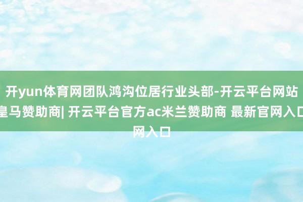 开yun体育网团队鸿沟位居行业头部-开云平台网站皇马赞助商| 开云平台官方ac米兰赞助商 最新官网入口