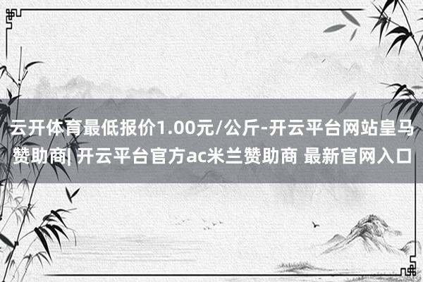 云开体育最低报价1.00元/公斤-开云平台网站皇马赞助商| 开云平台官方ac米兰赞助商 最新官网入口