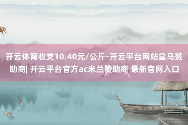 开云体育收支10.40元/公斤-开云平台网站皇马赞助商| 开云平台官方ac米兰赞助商 最新官网入口