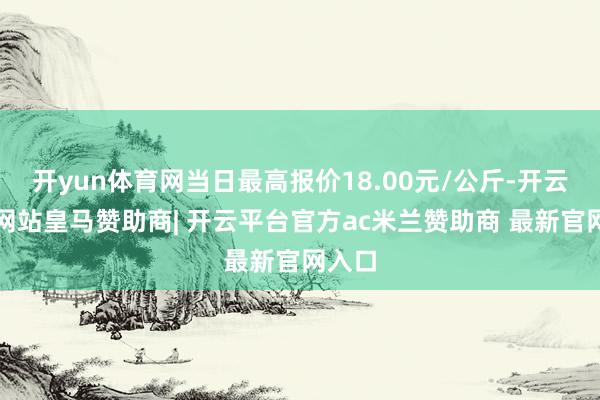 开yun体育网当日最高报价18.00元/公斤-开云平台网站皇马赞助商| 开云平台官方ac米兰赞助商 最新官网入口