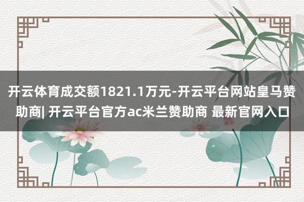 开云体育成交额1821.1万元-开云平台网站皇马赞助商| 开云平台官方ac米兰赞助商 最新官网入口