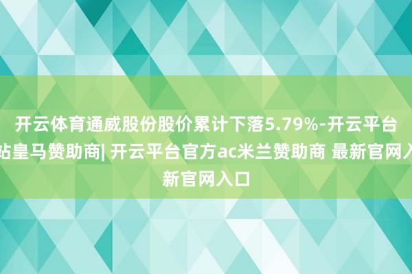 开云体育通威股份股价累计下落5.79%-开云平台网站皇马赞助商| 开云平台官方ac米兰赞助商 最新官网入口