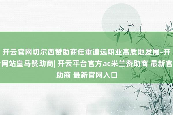 开云官网切尔西赞助商任重道远职业高质地发展-开云平台网站皇马赞助商| 开云平台官方ac米兰赞助商 最新官网入口