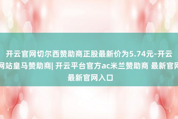 开云官网切尔西赞助商正股最新价为5.74元-开云平台网站皇马赞助商| 开云平台官方ac米兰赞助商 最新官网入口
