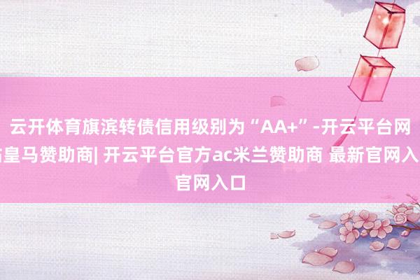 云开体育旗滨转债信用级别为“AA+”-开云平台网站皇马赞助商| 开云平台官方ac米兰赞助商 最新官网入口