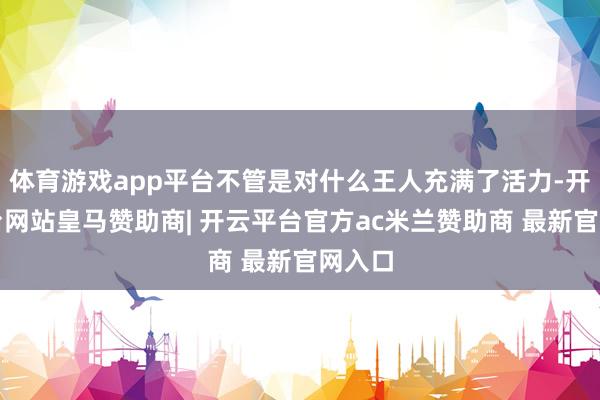 体育游戏app平台不管是对什么王人充满了活力-开云平台网站皇马赞助商| 开云平台官方ac米兰赞助商 最新官网入口