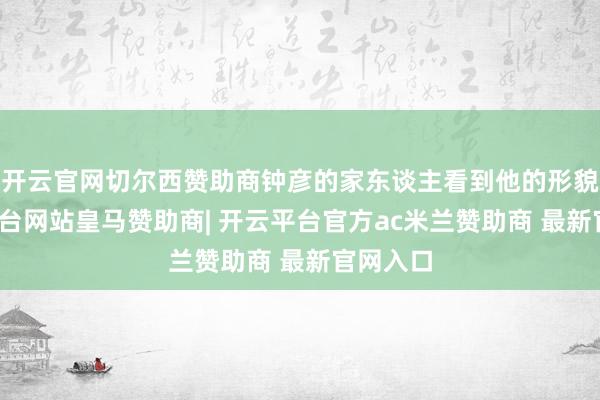 开云官网切尔西赞助商钟彦的家东谈主看到他的形貌-开云平台网站皇马赞助商| 开云平台官方ac米兰赞助商 最新官网入口