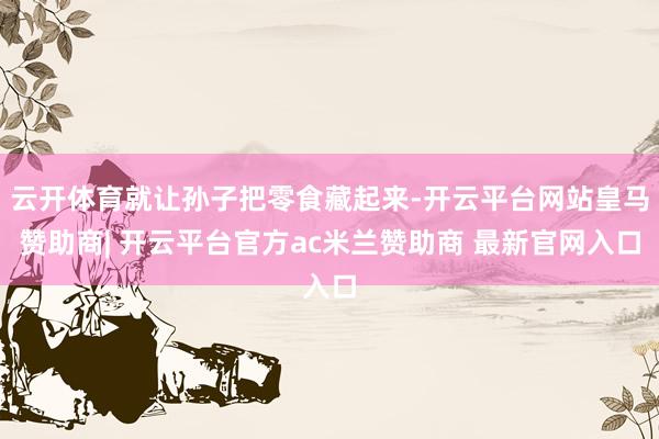 云开体育就让孙子把零食藏起来-开云平台网站皇马赞助商| 开云平台官方ac米兰赞助商 最新官网入口