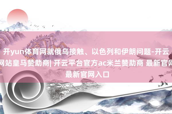 开yun体育网就俄乌接触、以色列和伊朗问题-开云平台网站皇马赞助商| 开云平台官方ac米兰赞助商 最新官网入口