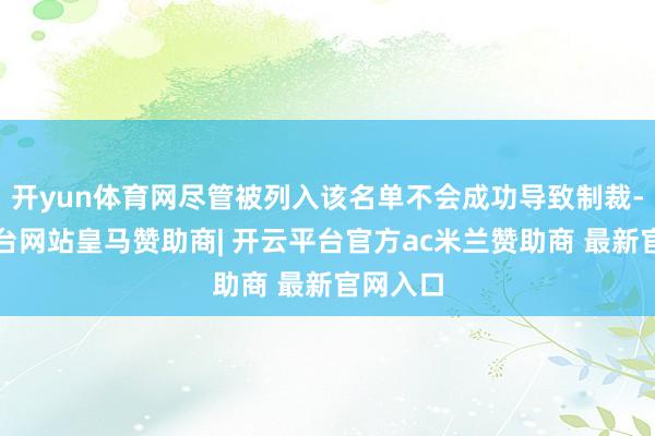 开yun体育网尽管被列入该名单不会成功导致制裁-开云平台网站皇马赞助商| 开云平台官方ac米兰赞助商 最新官网入口
