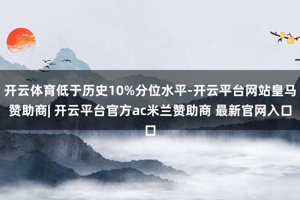 开云体育低于历史10%分位水平-开云平台网站皇马赞助商| 开云平台官方ac米兰赞助商 最新官网入口