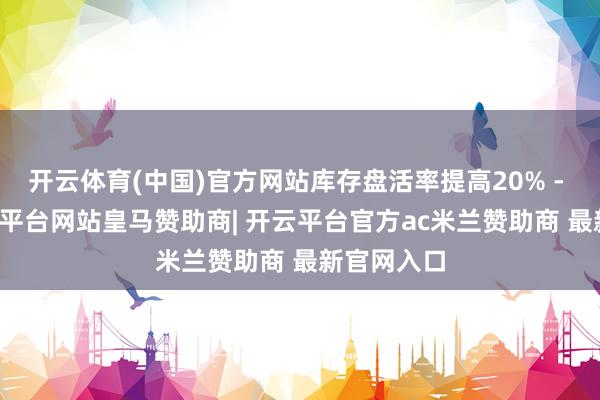 开云体育(中国)官方网站库存盘活率提高20% - 40%-开云平台网站皇马赞助商| 开云平台官方ac米兰赞助商 最新官网入口