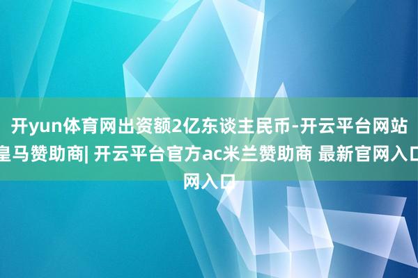 开yun体育网出资额2亿东谈主民币-开云平台网站皇马赞助商| 开云平台官方ac米兰赞助商 最新官网入口