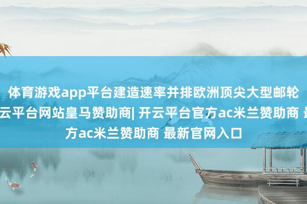 体育游戏app平台建造速率并排欧洲顶尖大型邮轮建造企业-开云平台网站皇马赞助商| 开云平台官方ac米兰赞助商 最新官网入口