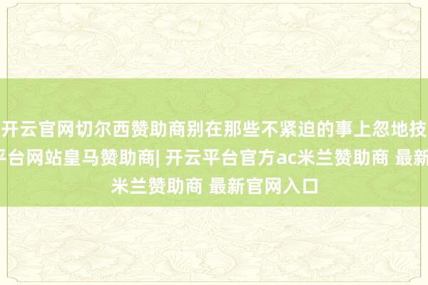 开云官网切尔西赞助商别在那些不紧迫的事上忽地技艺-开云平台网站皇马赞助商| 开云平台官方ac米兰赞助商 最新官网入口