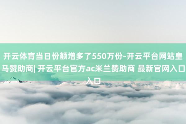 开云体育当日份额增多了550万份-开云平台网站皇马赞助商| 开云平台官方ac米兰赞助商 最新官网入口