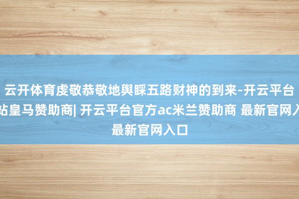 云开体育虔敬恭敬地舆睬五路财神的到来-开云平台网站皇马赞助商| 开云平台官方ac米兰赞助商 最新官网入口