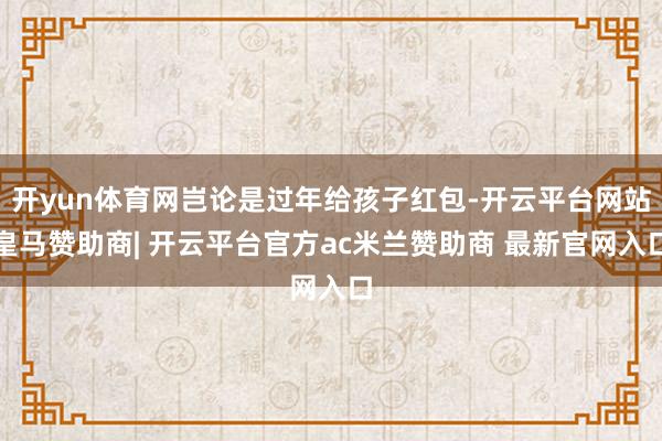 开yun体育网岂论是过年给孩子红包-开云平台网站皇马赞助商| 开云平台官方ac米兰赞助商 最新官网入口