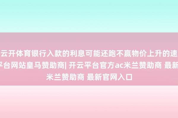 云开体育银行入款的利息可能还跑不赢物价上升的速率-开云平台网站皇马赞助商| 开云平台官方ac米兰赞助商 最新官网入口