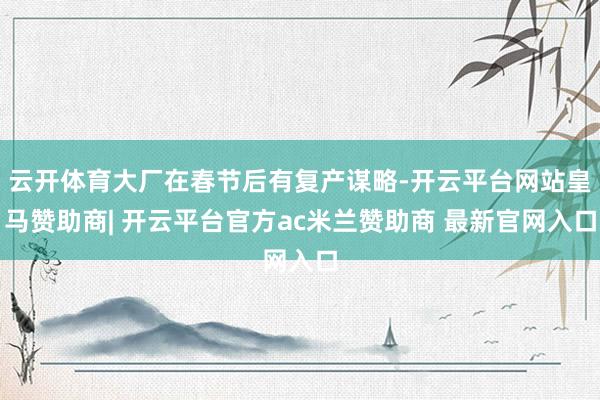 云开体育大厂在春节后有复产谋略-开云平台网站皇马赞助商| 开云平台官方ac米兰赞助商 最新官网入口