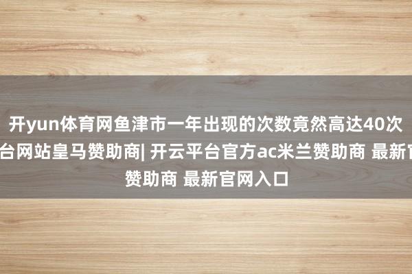 开yun体育网鱼津市一年出现的次数竟然高达40次-开云平台网站皇马赞助商| 开云平台官方ac米兰赞助商 最新官网入口