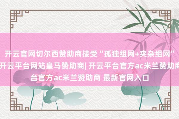 开云官网切尔西赞助商接受“孤独组网+夹杂组网”相皆集的神志-开云平台网站皇马赞助商| 开云平台官方ac米兰赞助商 最新官网入口
