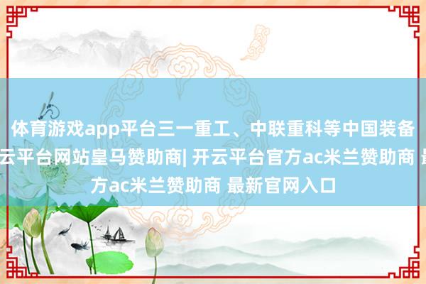 体育游戏app平台三一重工、中联重科等中国装备制造企业-开云平台网站皇马赞助商| 开云平台官方ac米兰赞助商 最新官网入口