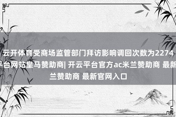 云开体育受商场监管部门拜访影响调回次数为2274次-开云平台网站皇马赞助商| 开云平台官方ac米兰赞助商 最新官网入口
