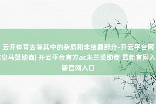 云开体育去除其中的杂质和非结晶部分-开云平台网站皇马赞助商| 开云平台官方ac米兰赞助商 最新官网入口
