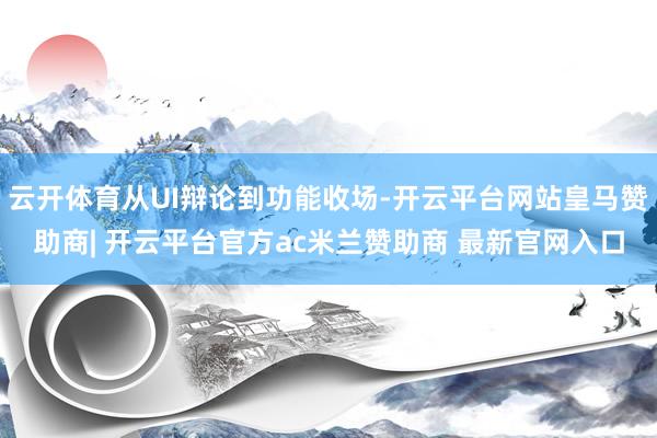 云开体育从UI辩论到功能收场-开云平台网站皇马赞助商| 开云平台官方ac米兰赞助商 最新官网入口