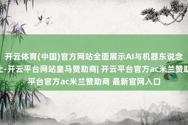 开云体育(中国)官方网站全面展示AI与机器东说念主界限的最新截止-开云平台网站皇马赞助商| 开云平台官方ac米兰赞助商 最新官网入口
