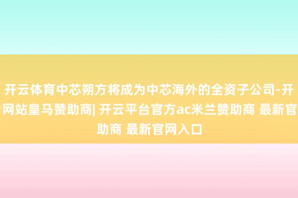 开云体育中芯朔方将成为中芯海外的全资子公司-开云平台网站皇马赞助商| 开云平台官方ac米兰赞助商 最新官网入口