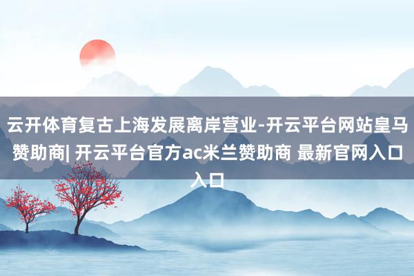 云开体育复古上海发展离岸营业-开云平台网站皇马赞助商| 开云平台官方ac米兰赞助商 最新官网入口