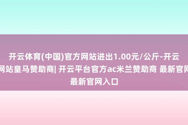 开云体育(中国)官方网站进出1.00元/公斤-开云平台网站皇马赞助商| 开云平台官方ac米兰赞助商 最新官网入口
