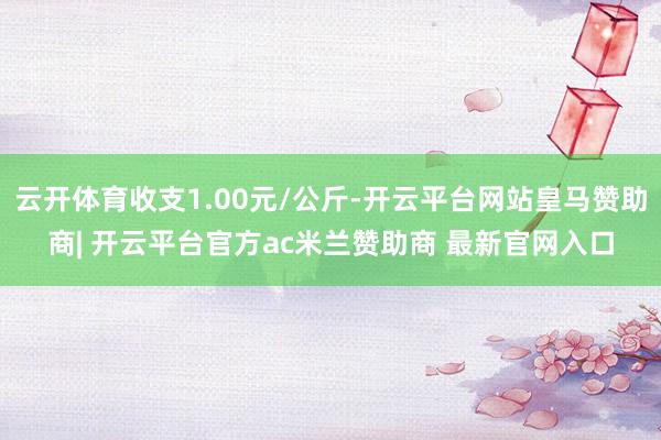 云开体育收支1.00元/公斤-开云平台网站皇马赞助商| 开云平台官方ac米兰赞助商 最新官网入口