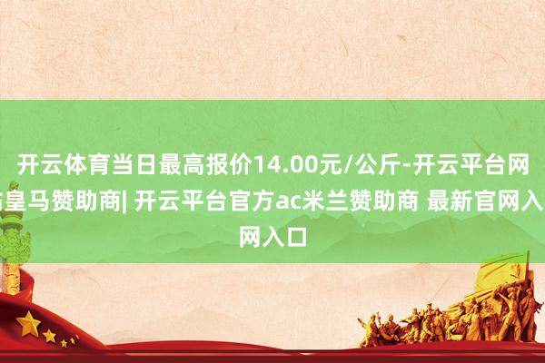 开云体育当日最高报价14.00元/公斤-开云平台网站皇马赞助商| 开云平台官方ac米兰赞助商 最新官网入口
