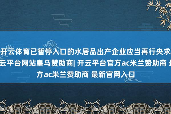 开云体育已暂停入口的水居品出产企业应当再行央求在华注册-开云平台网站皇马赞助商| 开云平台官方ac米兰赞助商 最新官网入口