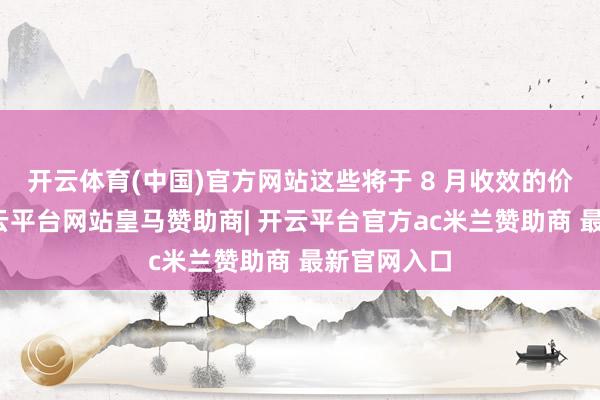 开云体育(中国)官方网站这些将于 8 月收效的价钱调养-开云平台网站皇马赞助商| 开云平台官方ac米兰赞助商 最新官网入口