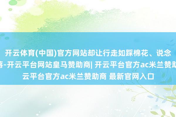 开云体育(中国)官方网站却让行走如踩棉花、说念话磨蹭、目眩错落-开云平台网站皇马赞助商| 开云平台官方ac米兰赞助商 最新官网入口