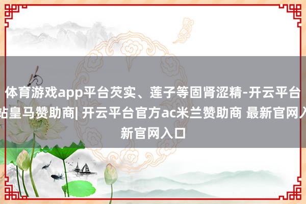 体育游戏app平台芡实、莲子等固肾涩精-开云平台网站皇马赞助商| 开云平台官方ac米兰赞助商 最新官网入口
