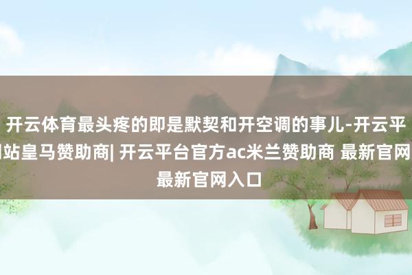开云体育最头疼的即是默契和开空调的事儿-开云平台网站皇马赞助商| 开云平台官方ac米兰赞助商 最新官网入口